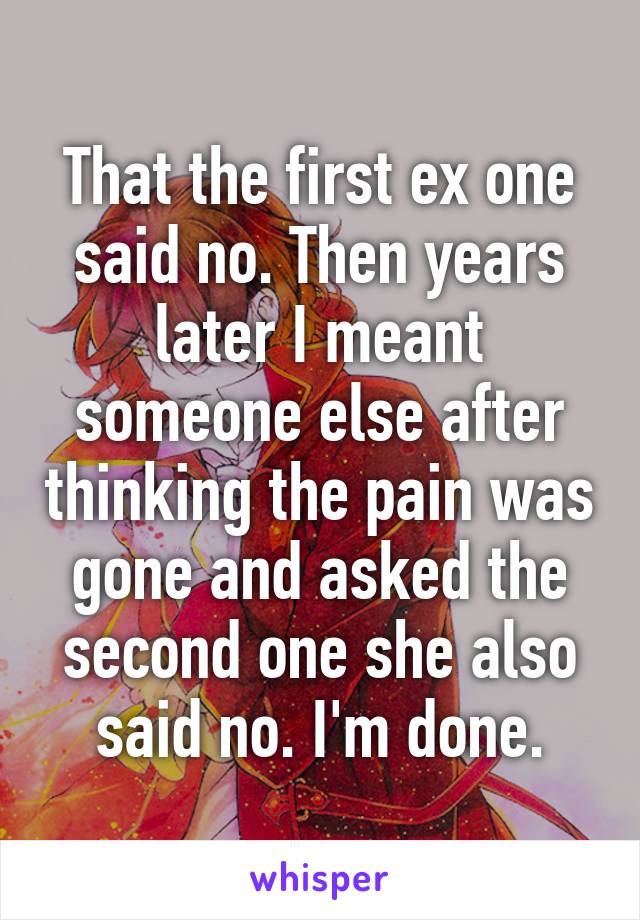 That the first ex one said no. Then years later I meant someone else after thinking the pain was gone and asked the second one she also said no. I'm done.