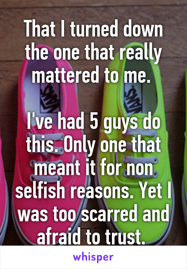 That I turned down the one that really mattered to me. 

I've had 5 guys do this. Only one that meant it for non selfish reasons. Yet I was too scarred and afraid to trust. 