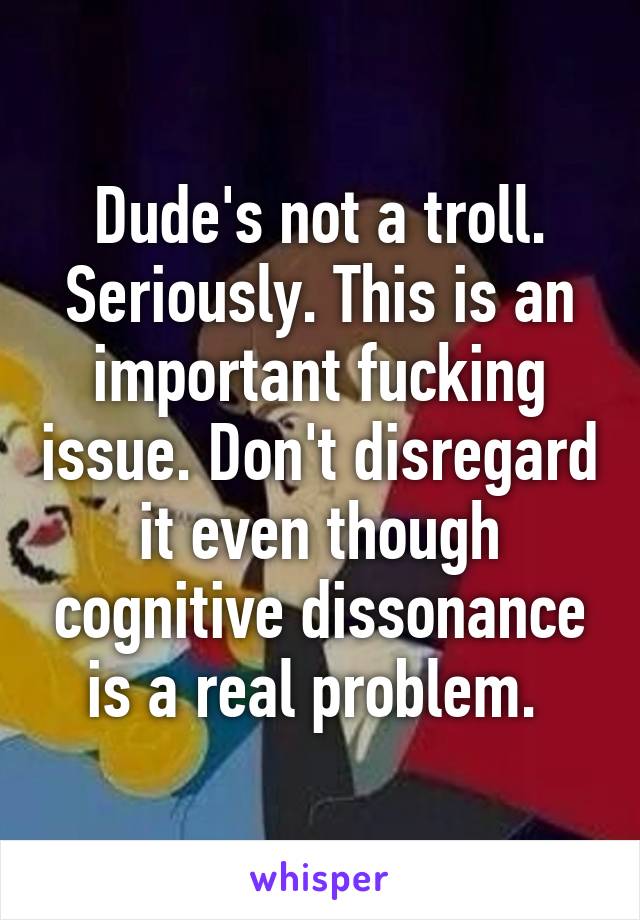 Dude's not a troll. Seriously. This is an important fucking issue. Don't disregard it even though cognitive dissonance is a real problem. 