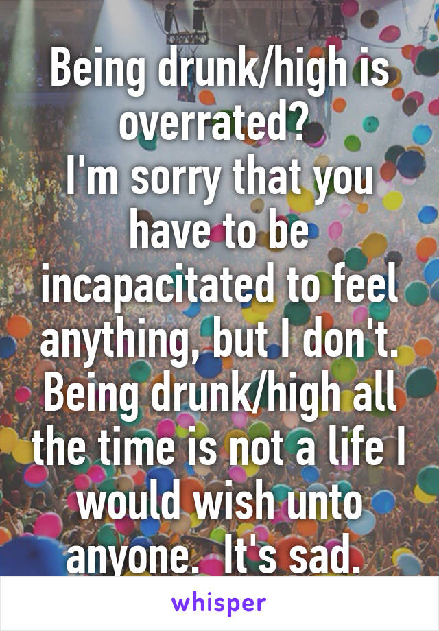 Being drunk/high is overrated? 
I'm sorry that you have to be incapacitated to feel anything, but I don't. Being drunk/high all the time is not a life I would wish unto anyone.  It's sad. 