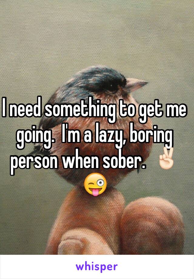 I need something to get me going.  I'm a lazy, boring person when sober.  ✌🏻️😜