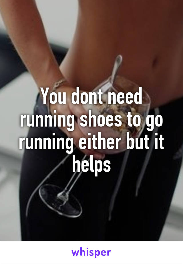 You dont need running shoes to go running either but it helps