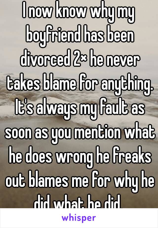 I now know why my boyfriend has been divorced 2× he never takes blame for anything. It's always my fault as soon as you mention what he does wrong he freaks out blames me for why he did what he did. 