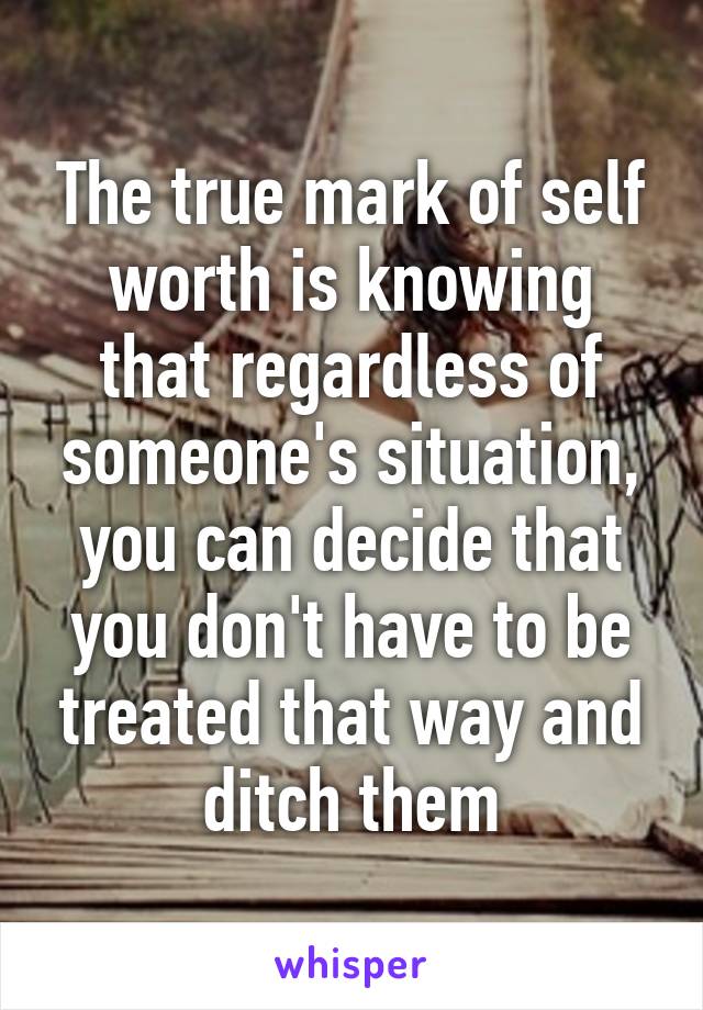 The true mark of self worth is knowing that regardless of someone's situation, you can decide that you don't have to be treated that way and ditch them