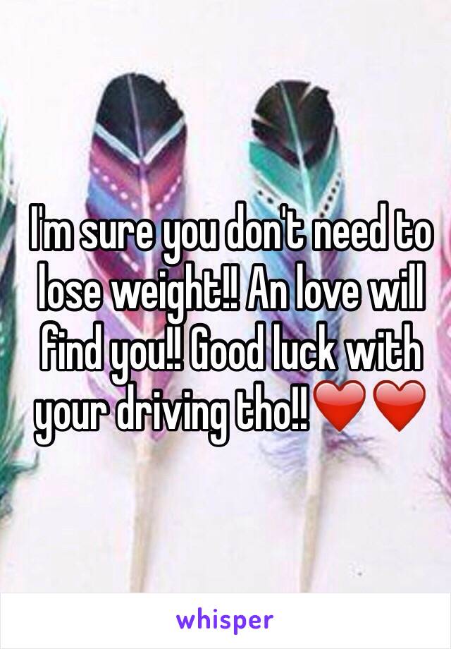 I'm sure you don't need to lose weight!! An love will find you!! Good luck with your driving tho!!❤️❤️