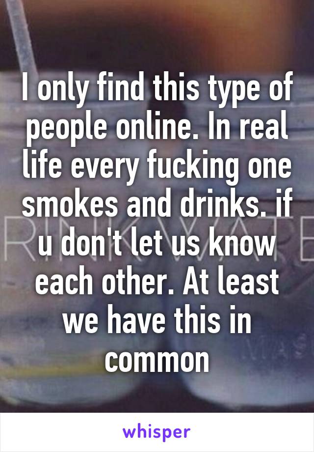 I only find this type of people online. In real life every fucking one smokes and drinks. if u don't let us know each other. At least we have this in common