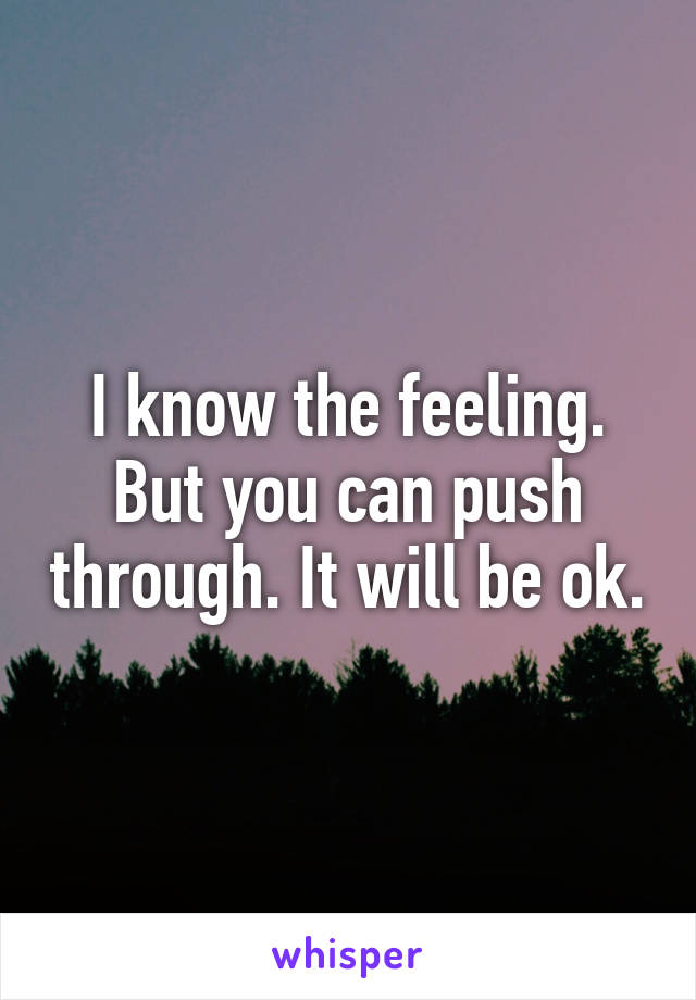 I know the feeling. But you can push through. It will be ok.