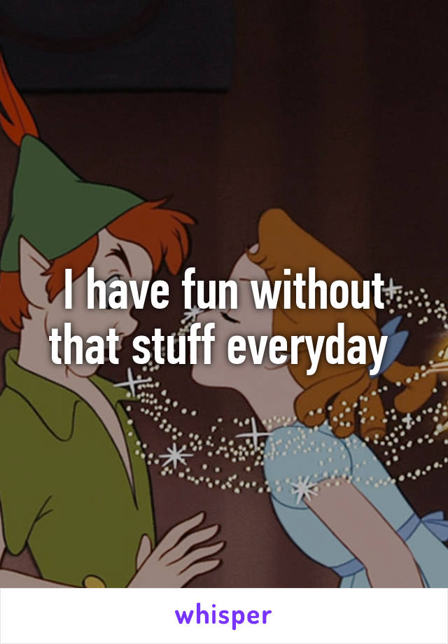 I have fun without that stuff everyday 