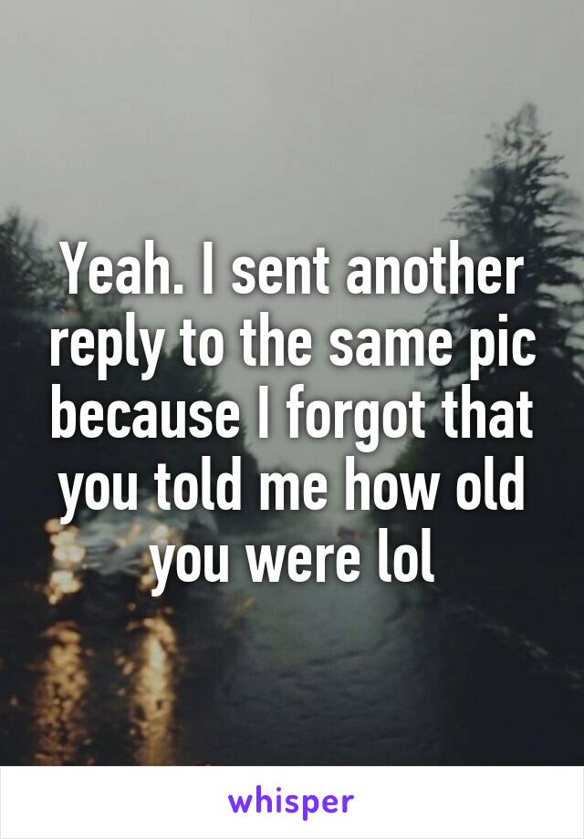 Yeah. I sent another reply to the same pic because I forgot that you told me how old you were lol