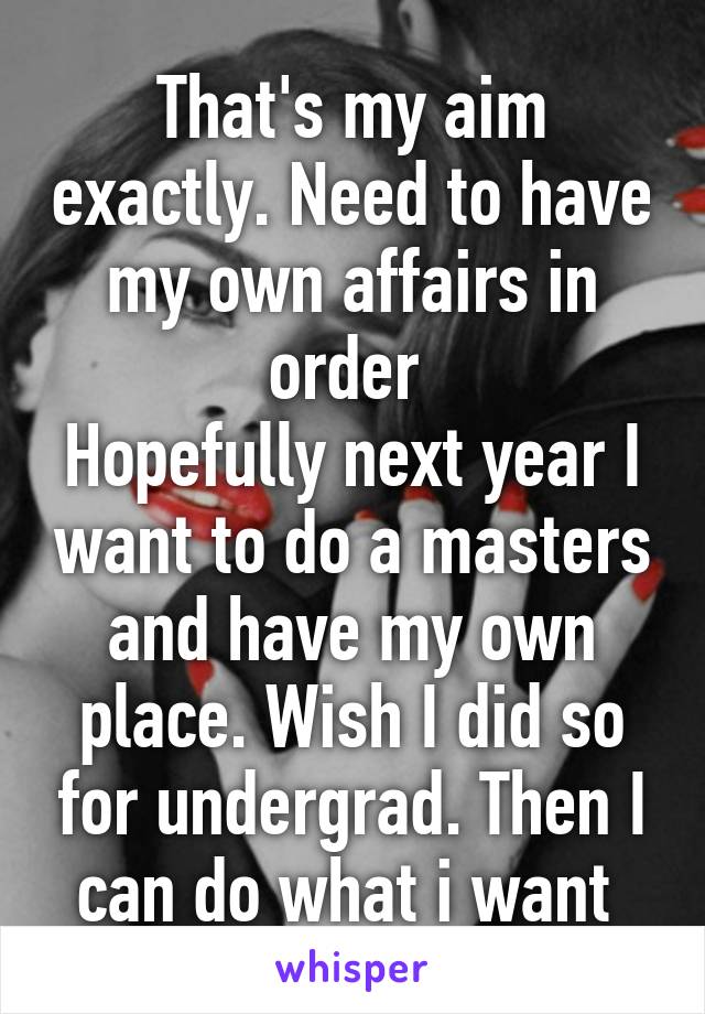 That's my aim exactly. Need to have my own affairs in order 
Hopefully next year I want to do a masters and have my own place. Wish I did so for undergrad. Then I can do what i want 