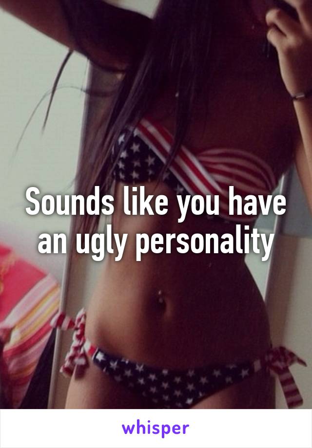 Sounds like you have an ugly personality