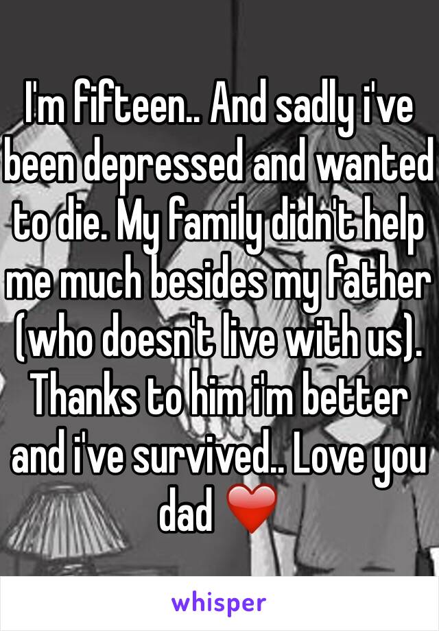 I'm fifteen.. And sadly i've been depressed and wanted to die. My family didn't help me much besides my father (who doesn't live with us). Thanks to him i'm better and i've survived.. Love you dad ❤️