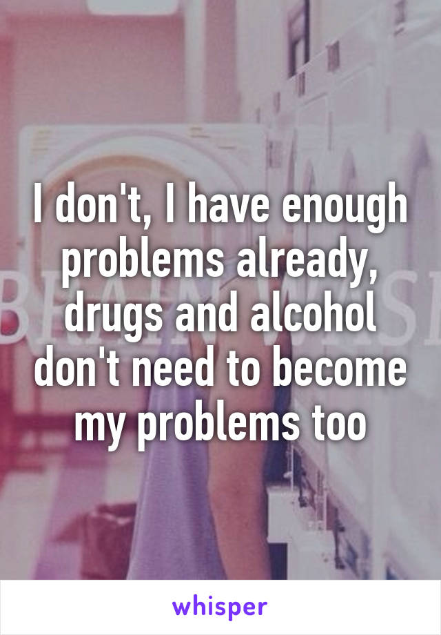 I don't, I have enough problems already, drugs and alcohol don't need to become my problems too