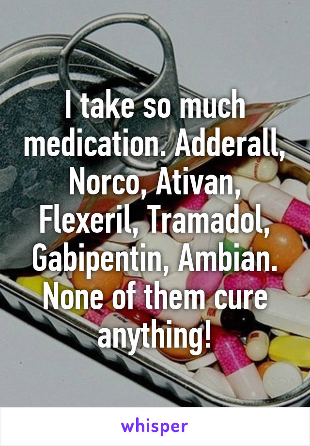 I take so much medication. Adderall, Norco, Ativan, Flexeril, Tramadol, Gabipentin, Ambian.
None of them cure anything!