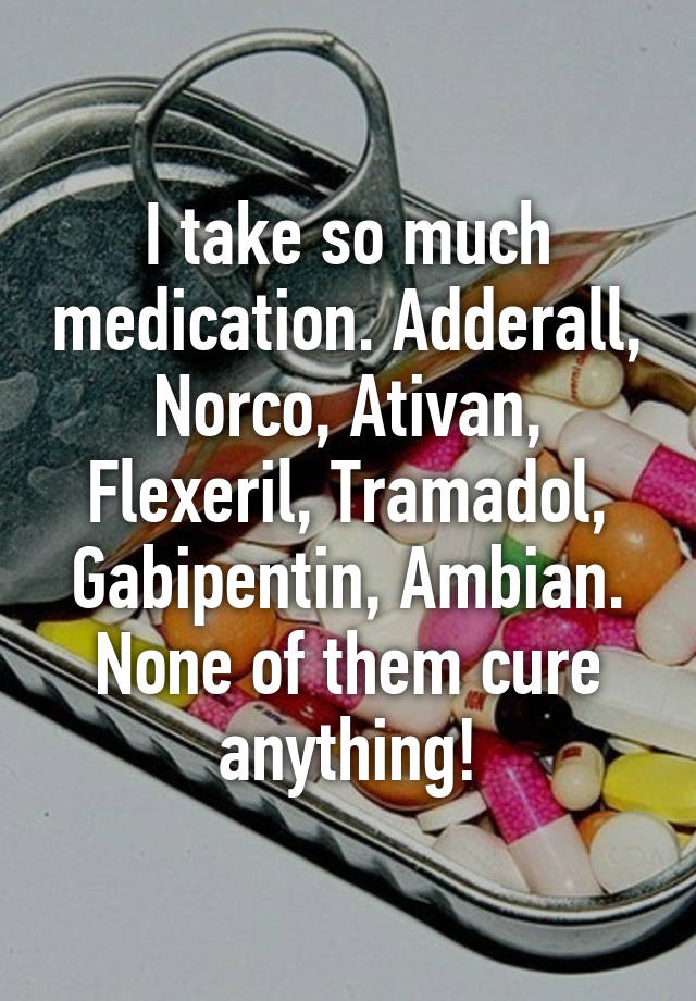 I take so much medication. Adderall, Norco, Ativan, Flexeril, Tramadol, Gabipentin, Ambian.
None of them cure anything!