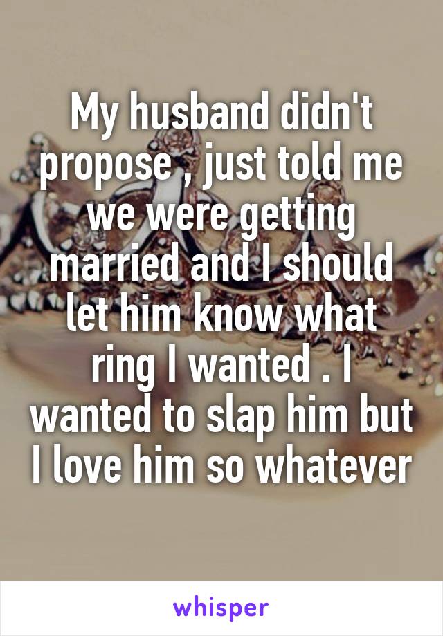 My husband didn't propose , just told me we were getting married and I should let him know what ring I wanted . I wanted to slap him but I love him so whatever 