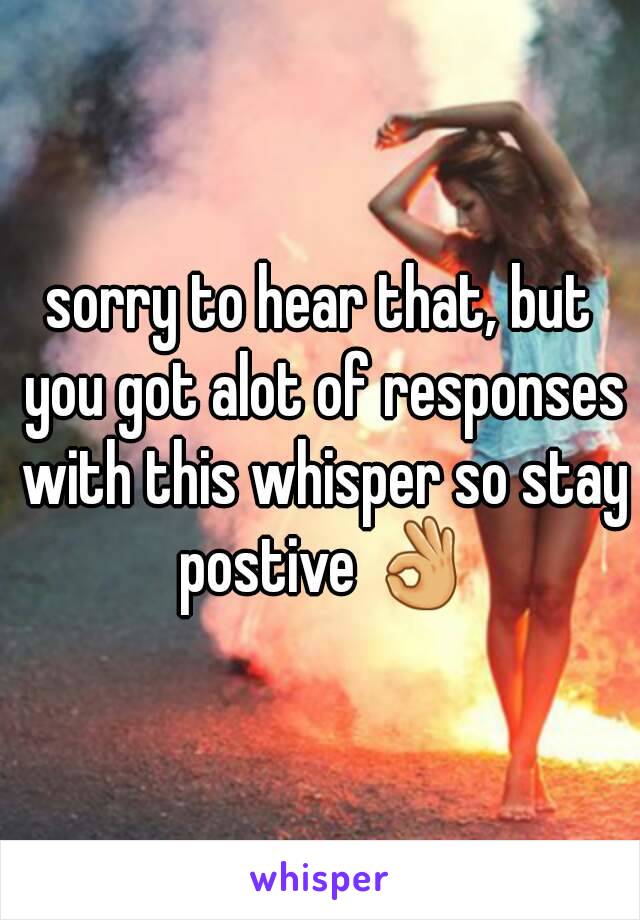 sorry to hear that, but you got alot of responses with this whisper so stay postive 👌