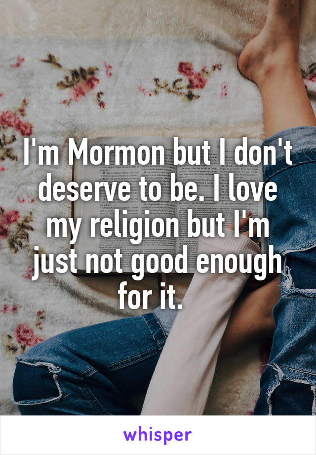 I'm Mormon but I don't deserve to be. I love my religion but I'm just not good enough for it.  
