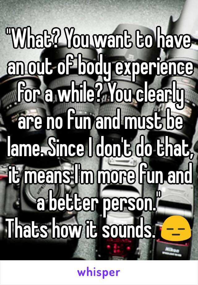 "What? You want to have an out of body experience for a while? You clearly are no fun and must be lame. Since I don't do that, it means I'm more fun and a better person." 
Thats how it sounds. 😑