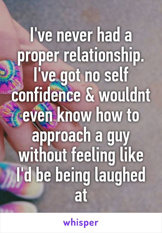 I've never had a proper relationship.
I've got no self confidence & wouldnt even know how to approach a guy without feeling like I'd be being laughed at