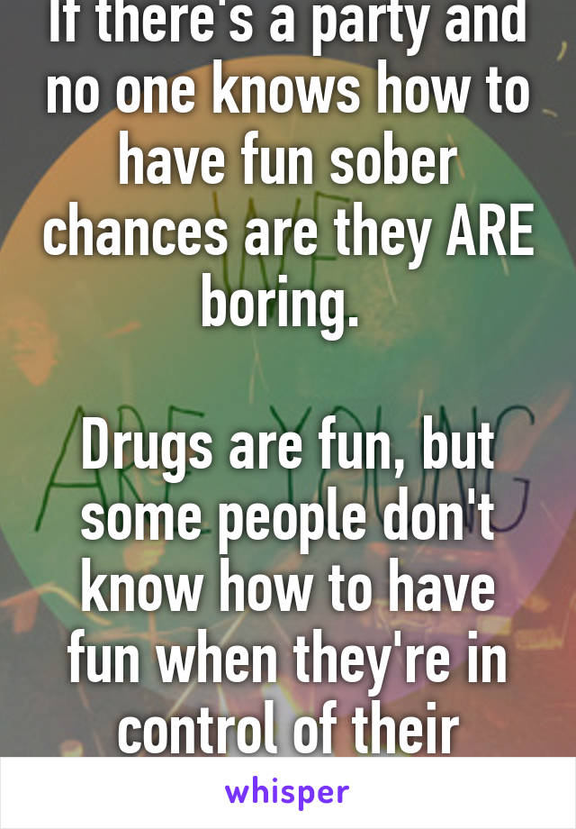 If there's a party and no one knows how to have fun sober chances are they ARE boring. 

Drugs are fun, but some people don't know how to have fun when they're in control of their actions.