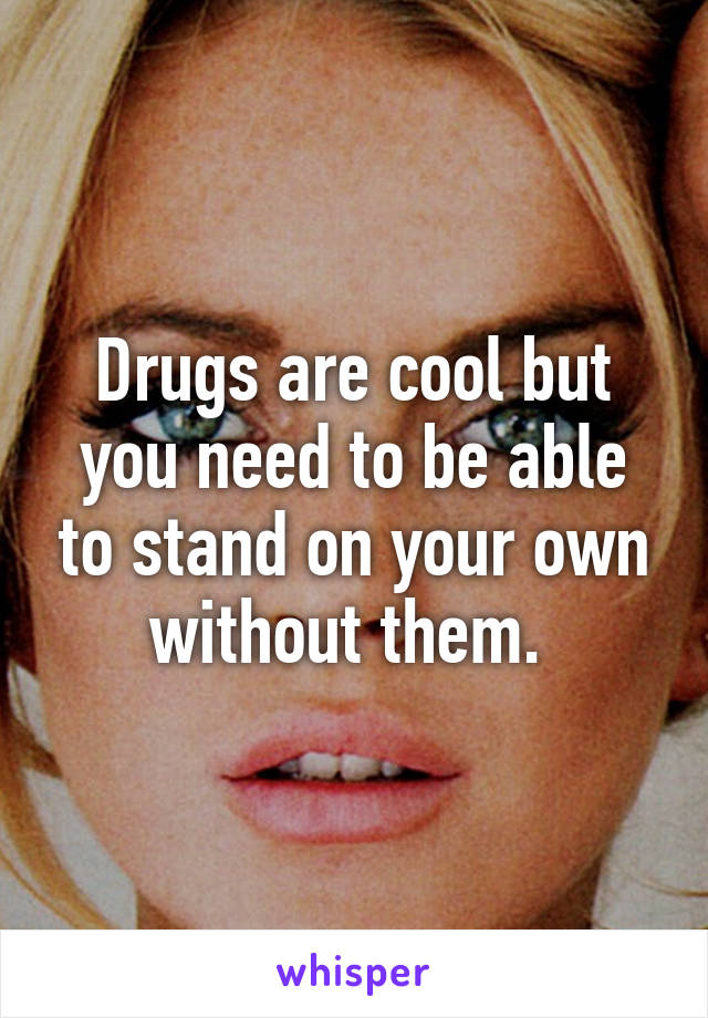 Drugs are cool but you need to be able to stand on your own without them. 