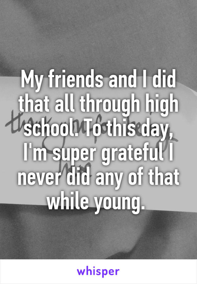 My friends and I did that all through high school. To this day, I'm super grateful I never did any of that while young. 