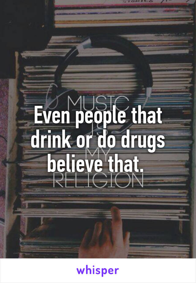 Even people that drink or do drugs believe that. 