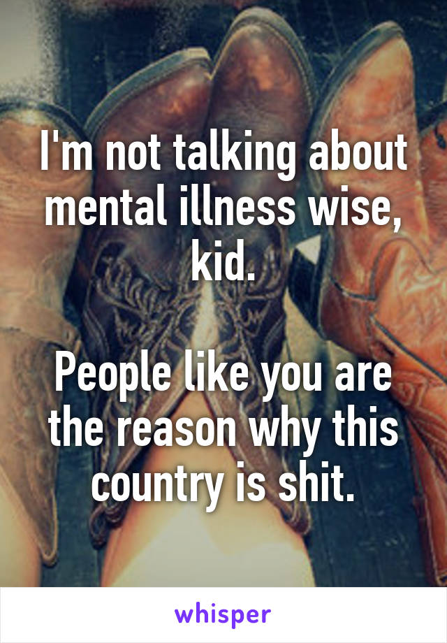 I'm not talking about mental illness wise, kid.

People like you are the reason why this country is shit.