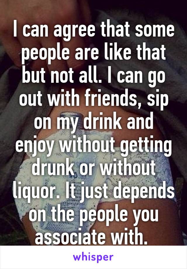 I can agree that some people are like that but not all. I can go out with friends, sip on my drink and enjoy without getting drunk or without liquor. It just depends on the people you associate with. 