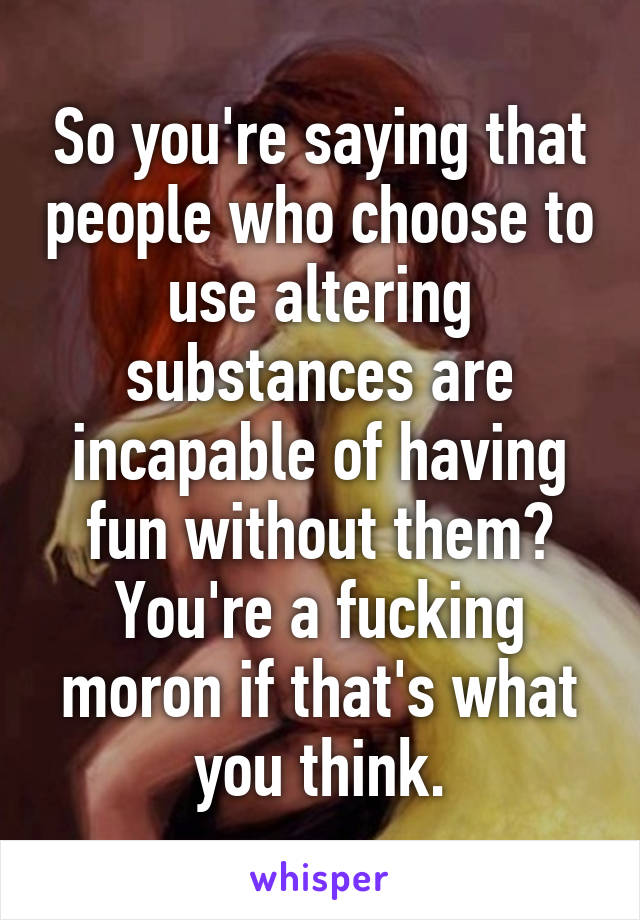 So you're saying that people who choose to use altering substances are incapable of having fun without them? You're a fucking moron if that's what you think.