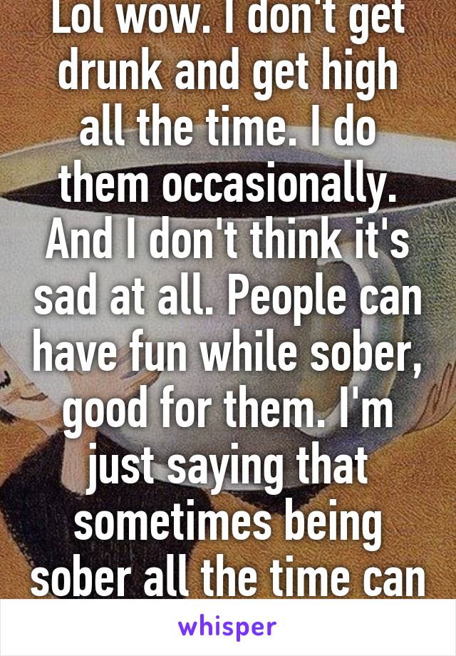 Lol wow. I don't get drunk and get high all the time. I do them occasionally. And I don't think it's sad at all. People can have fun while sober, good for them. I'm just saying that sometimes being sober all the time can be overrated. 