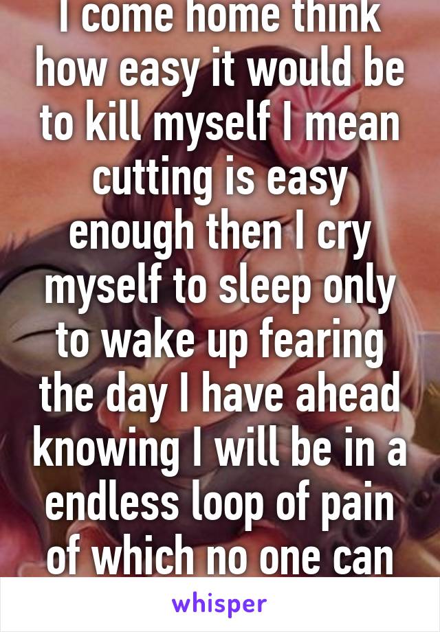 I come home think how easy it would be to kill myself I mean cutting is easy enough then I cry myself to sleep only to wake up fearing the day I have ahead knowing I will be in a endless loop of pain of which no one can free me