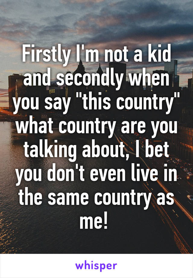 Firstly I'm not a kid and secondly when you say "this country" what country are you talking about, I bet you don't even live in the same country as me! 