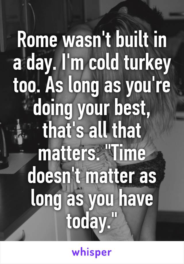 Rome wasn't built in a day. I'm cold turkey too. As long as you're doing your best, that's all that matters. "Time doesn't matter as long as you have today."