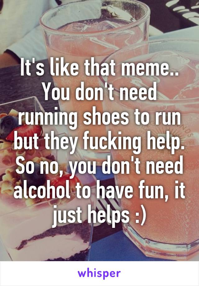 It's like that meme.. You don't need running shoes to run but they fucking help. So no, you don't need alcohol to have fun, it just helps :)