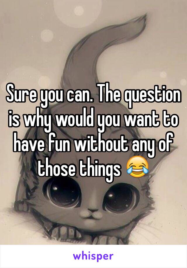 Sure you can. The question is why would you want to have fun without any of those things 😂