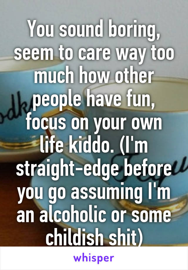 You sound boring, seem to care way too much how other people have fun, focus on your own life kiddo. (I'm straight-edge before you go assuming I'm an alcoholic or some childish shit)