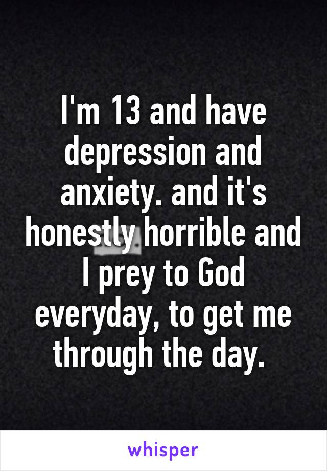 I'm 13 and have depression and anxiety. and it's honestly horrible and I prey to God everyday, to get me through the day. 