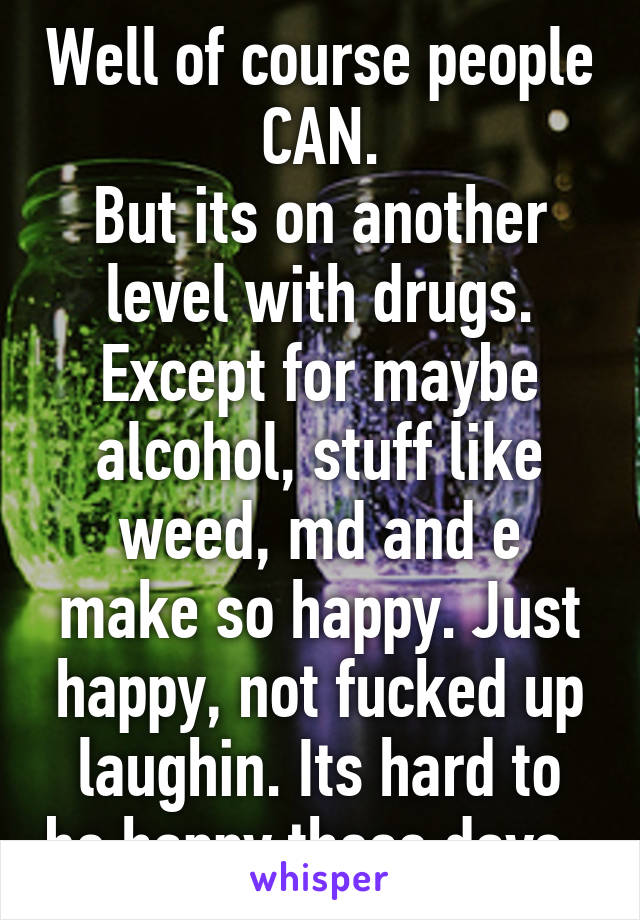 Well of course people CAN.
But its on another level with drugs. Except for maybe alcohol, stuff like weed, md and e make so happy. Just happy, not fucked up laughin. Its hard to be happy these days..