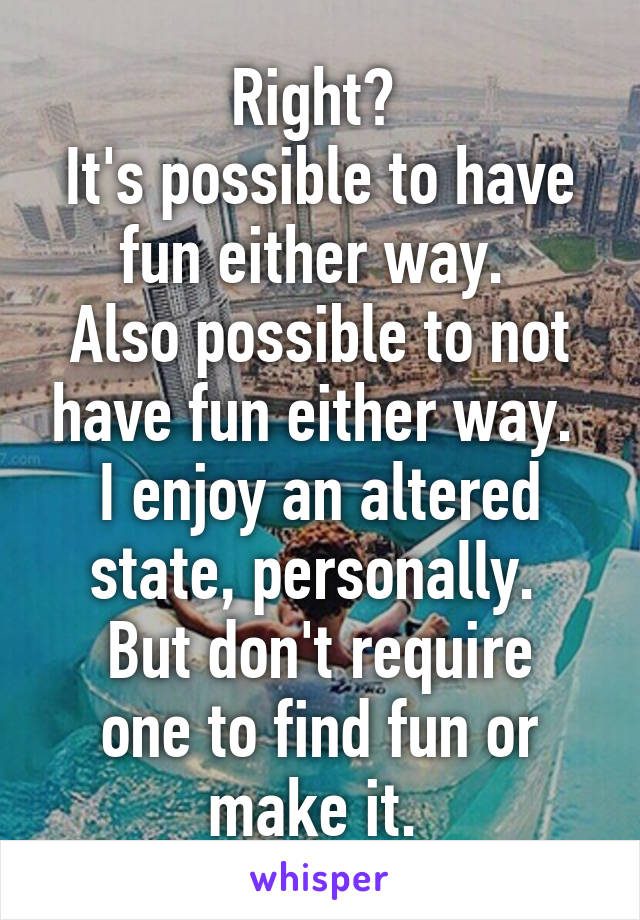 Right? 
It's possible to have fun either way. 
Also possible to not have fun either way. 
I enjoy an altered state, personally. 
But don't require one to find fun or make it. 