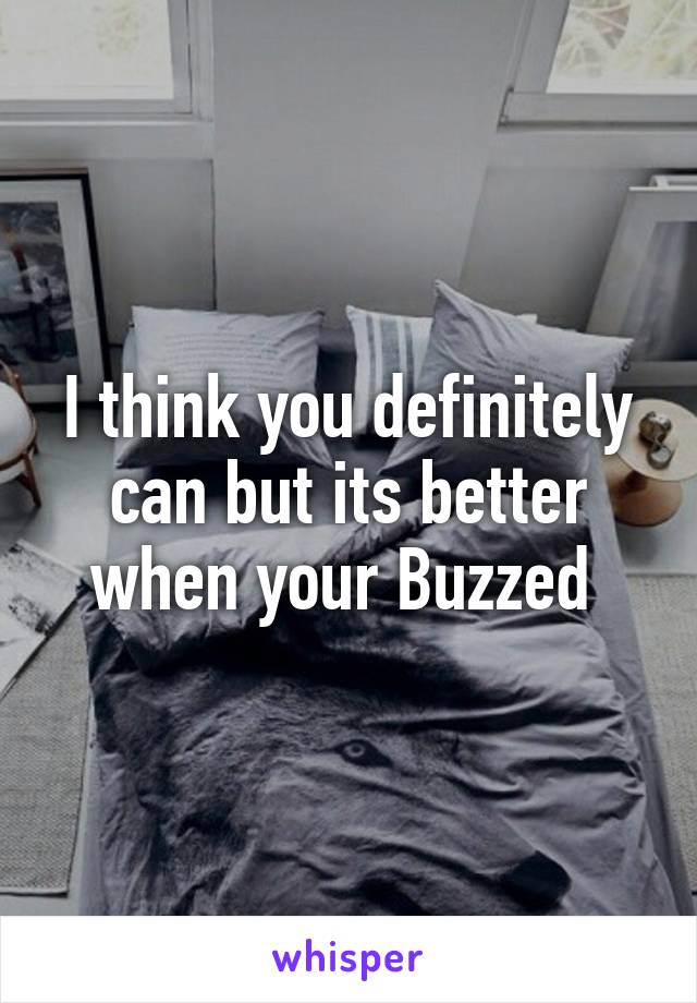 I think you definitely can but its better when your Buzzed 