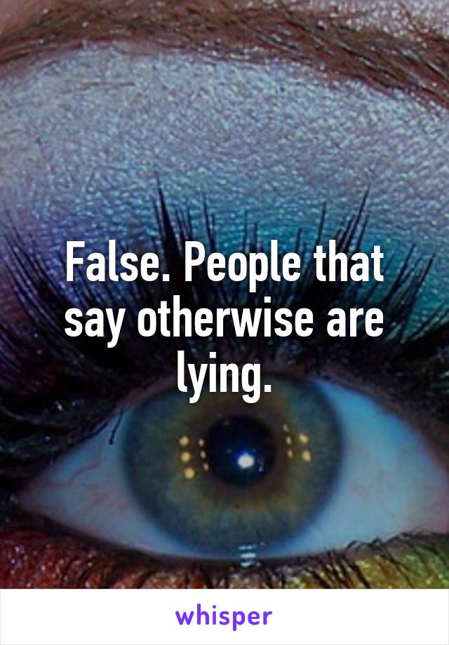 False. People that say otherwise are lying.