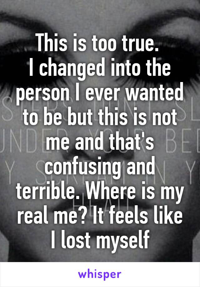 This is too true. 
I changed into the person I ever wanted to be but this is not me and that's confusing and terrible. Where is my real me? It feels like I lost myself