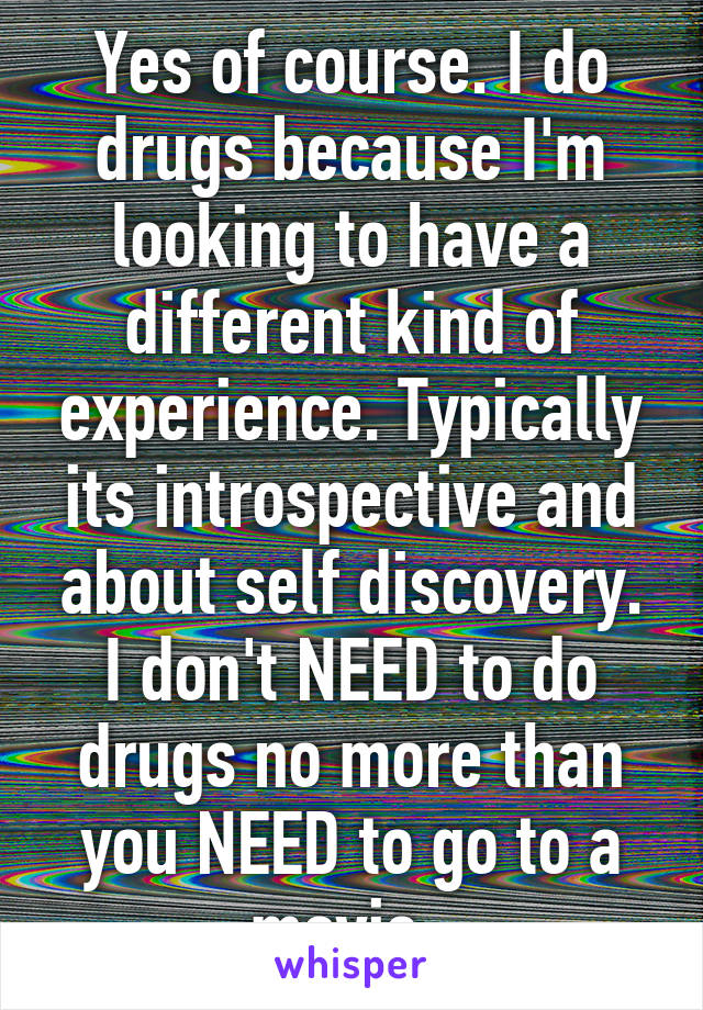 Yes of course. I do drugs because I'm looking to have a different kind of experience. Typically its introspective and about self discovery. I don't NEED to do drugs no more than you NEED to go to a movie. 