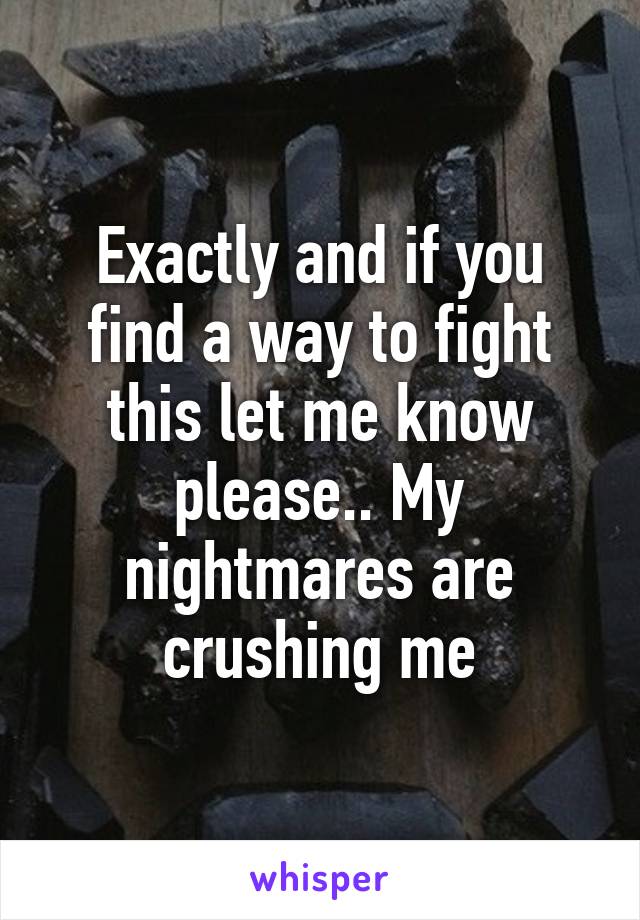 Exactly and if you find a way to fight this let me know please.. My nightmares are crushing me