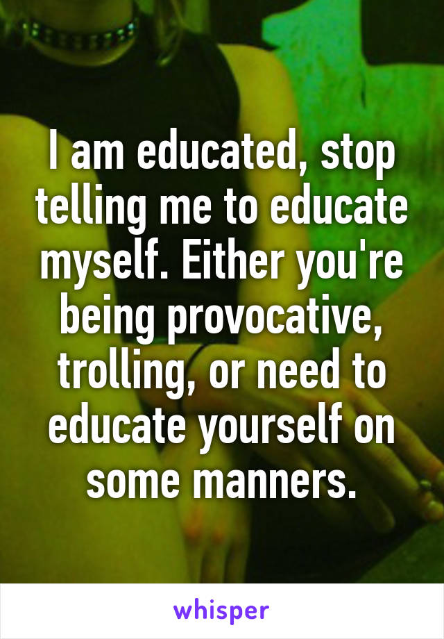 I am educated, stop telling me to educate myself. Either you're being provocative, trolling, or need to educate yourself on some manners.