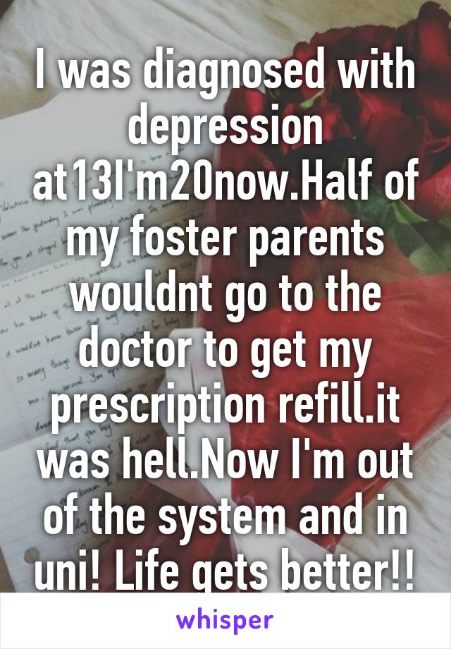 I was diagnosed with depression at13I'm20now.Half of my foster parents wouldnt go to the doctor to get my prescription refill.it was hell.Now I'm out of the system and in uni! Life gets better!!