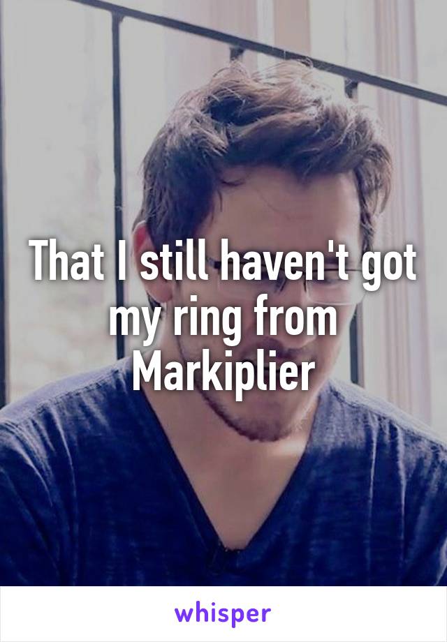 That I still haven't got my ring from Markiplier