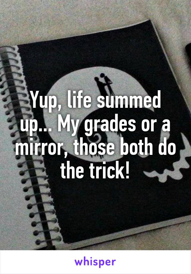 Yup, life summed up... My grades or a mirror, those both do the trick!
